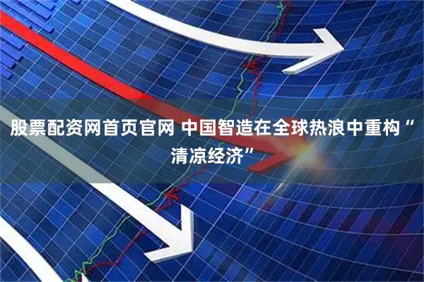 股票配资网首页官网 中国智造在全球热浪中重构“清凉经济”