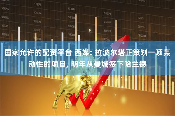 国家允许的配资平台 西媒: 拉波尔塔正策划一项轰动性的项目, 明年从曼城签下哈兰德