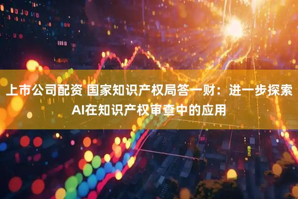 上市公司配资 国家知识产权局答一财：进一步探索AI在知识产权审查中的应用