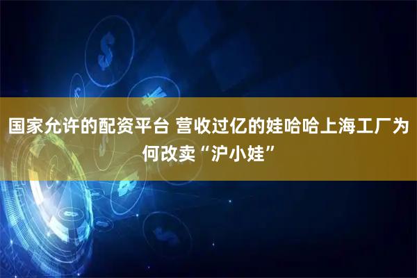 国家允许的配资平台 营收过亿的娃哈哈上海工厂为何改卖“沪小娃”