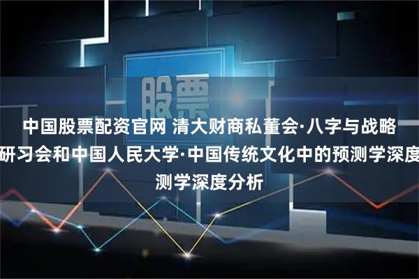 中国股票配资官网 清大财商私董会·八字与战略定位研习会和中国人民大学·中国传统文化中的预测学深度分析