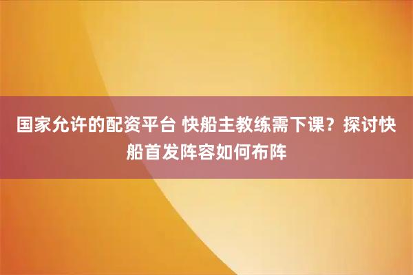 国家允许的配资平台 快船主教练需下课?探讨快船首发阵容如何布阵