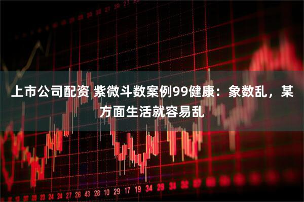 上市公司配资 紫微斗数案例99健康:象数乱,某方面生活就容易乱