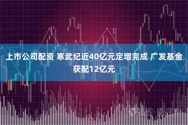 上市公司配资 寒武纪近40亿元定增完成 广发基金获配12亿元