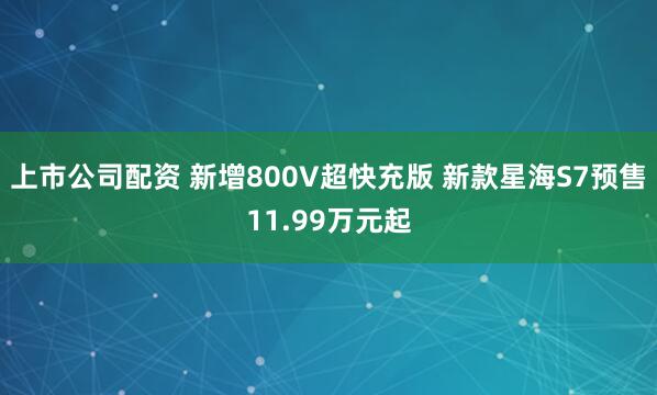上市公司配资 新增800V超快充版 新款星海S7预售11.99万元起