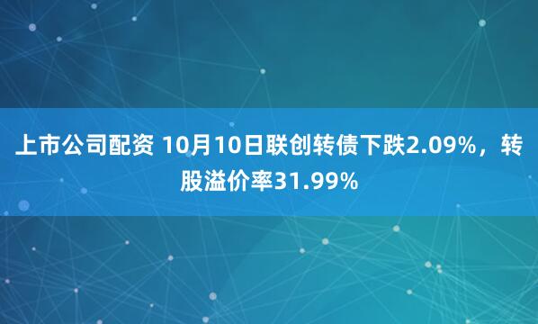 上市公司配资 10月10日联创转债下跌2.09%,转股溢价率31.99%
