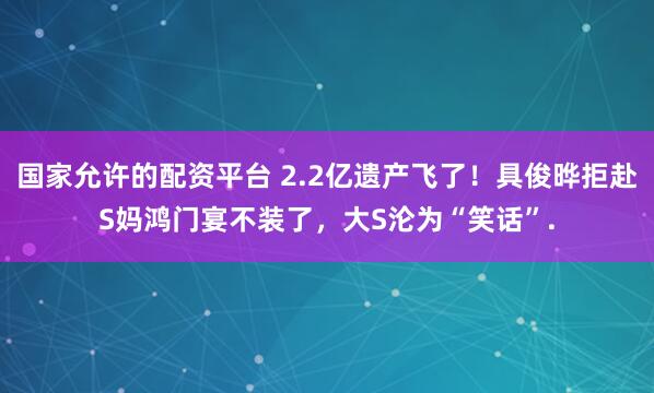 国家允许的配资平台 2.2亿遗产飞了!具俊晔拒赴S妈鸿门宴不装了,大S沦为“笑话”.