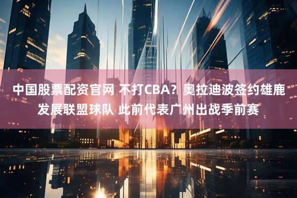 中国股票配资官网 不打CBA?奥拉迪波签约雄鹿发展联盟球队 此前代表广州出战季前赛