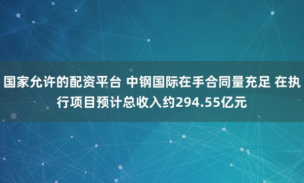 国家允许的配资平台 中钢国际在手合同量充足 在执行项目预计总收入约294.55亿元