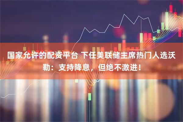 国家允许的配资平台 下任美联储主席热门人选沃勒:支持降息,但绝不激进!