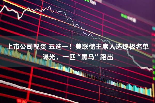 上市公司配资 五选一!美联储主席人选终极名单曝光,一匹“黑马”跑出