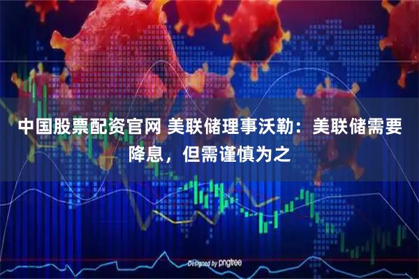 中国股票配资官网 美联储理事沃勒：美联储需要降息，但需谨慎为之