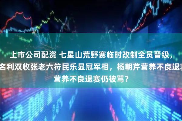 上市公司配资 七星山荒野赛临时改制全员晋级，林北苗王名利双收张老六符民乐显冠军相，杨朝芹营养不良退赛仍被骂？