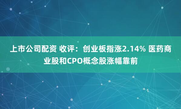 上市公司配资 收评：创业板指涨2.14% 医药商业股和CPO概念股涨幅靠前