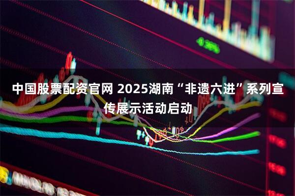 中国股票配资官网 2025湖南“非遗六进”系列宣传展示活动启动
