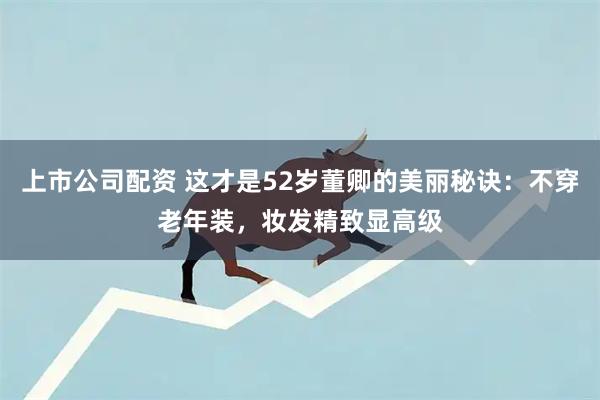 上市公司配资 这才是52岁董卿的美丽秘诀:不穿老年装,妆发精致显高级