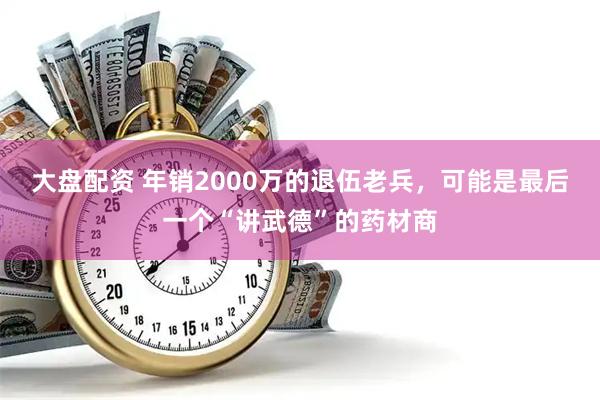 大盘配资 年销2000万的退伍老兵，可能是最后一个“讲武德”的药材商