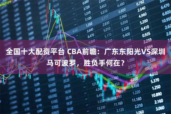 全国十大配资平台 CBA前瞻:广东东阳光VS深圳马可波罗,胜负手何在?