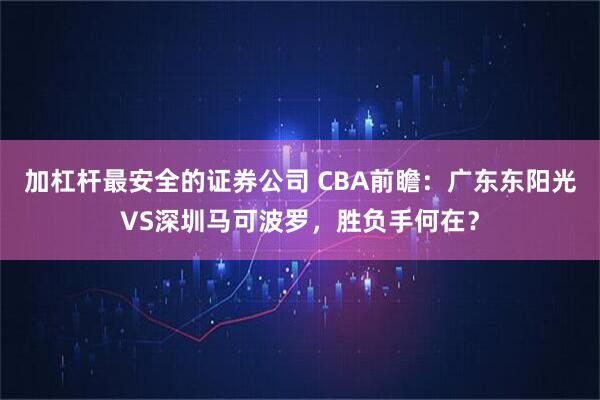 加杠杆最安全的证券公司 CBA前瞻：广东东阳光VS深圳马可波罗，胜负手何在？