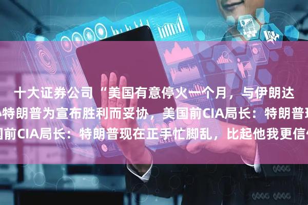 十大证券公司 “美国有意停火一个月，与伊朗达成协议”，以色列担心特朗普为宣布胜利而妥协，美国前CIA局长：特朗普现在正手忙脚乱，比起他我更信伊朗