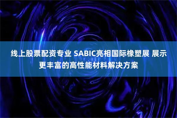 线上股票配资专业 SABIC亮相国际橡塑展 展示更丰富的高性能材料解决方案