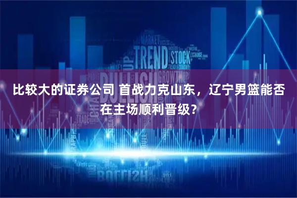 比较大的证券公司 首战力克山东，辽宁男篮能否在主场顺利晋级？