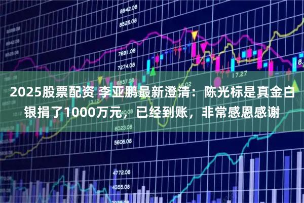 2025股票配资 李亚鹏最新澄清：陈光标是真金白银捐了1000万元，已经到账，非常感恩感谢
