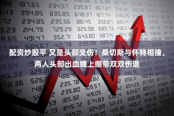 配资炒股平 又是头部受伤！桑切斯与怀特相撞，两人头部出血缠上绷带双双伤退