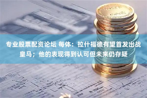 专业股票配资论坛 每体：拉什福德有望首发出战皇马；他的表现得到认可但未来仍存疑
