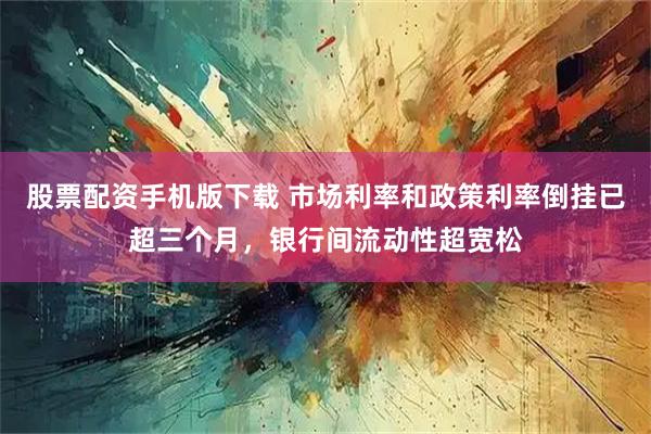 股票配资手机版下载 市场利率和政策利率倒挂已超三个月，银行间流动性超宽松