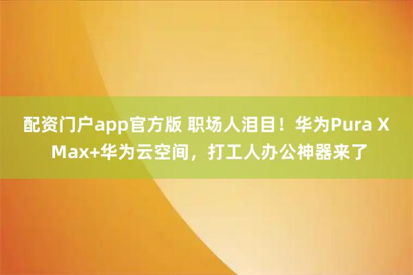 配资门户app官方版 职场人泪目！华为Pura X Max+华为云空间，打工人办公神器来了