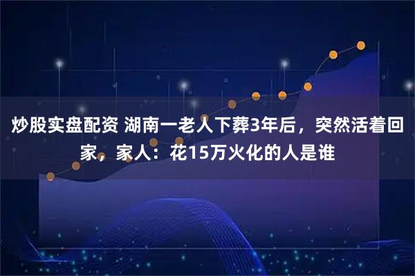 炒股实盘配资 湖南一老人下葬3年后，突然活着回家，家人：花15万火化的人是谁