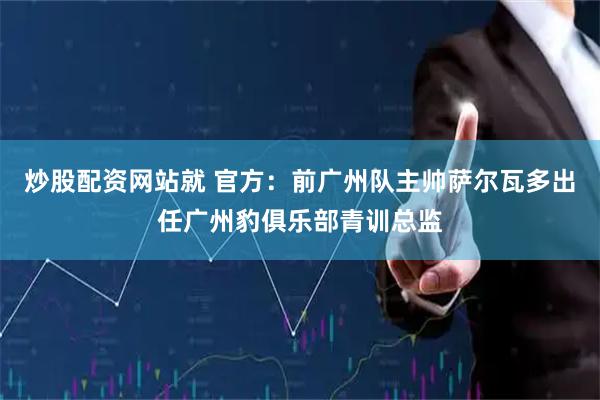 炒股配资网站就 官方：前广州队主帅萨尔瓦多出任广州豹俱乐部青训总监