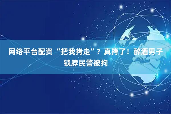 网络平台配资 “把我拷走”？真拷了！醉酒男子锁脖民警被拘