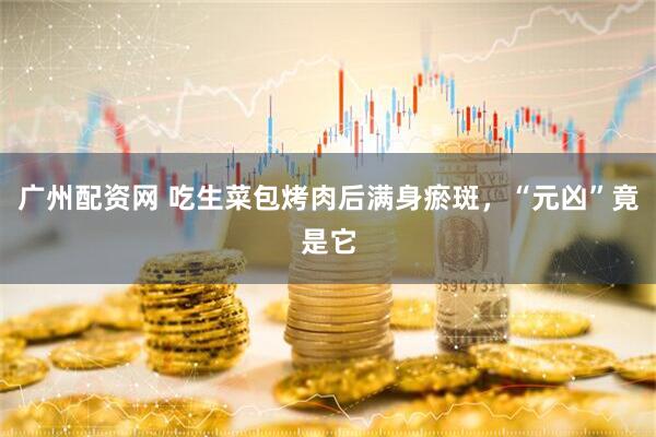 广州配资网 吃生菜包烤肉后满身瘀斑，“元凶”竟是它