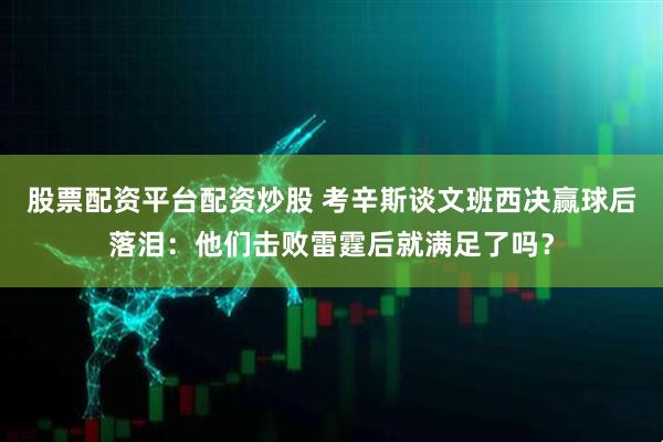 股票配资平台配资炒股 考辛斯谈文班西决赢球后落泪：他们击败雷霆后就满足了吗？
