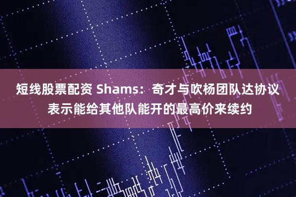 短线股票配资 Shams：奇才与吹杨团队达协议 表示能给其他队能开的最高价来续约
