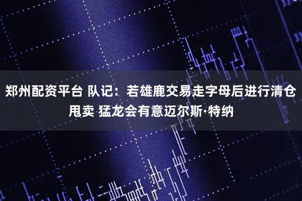 郑州配资平台 队记：若雄鹿交易走字母后进行清仓甩卖 猛龙会有意迈尔斯·特纳