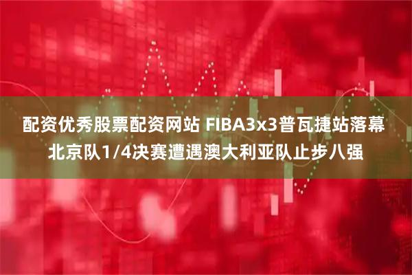 配资优秀股票配资网站 FIBA3x3普瓦捷站落幕 北京队1/4决赛遭遇澳大利亚队止步八强