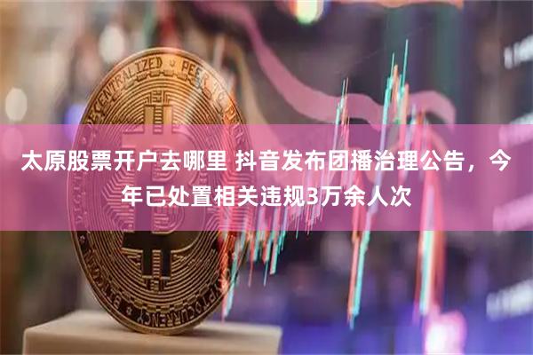 太原股票开户去哪里 抖音发布团播治理公告，今年已处置相关违规3万余人次